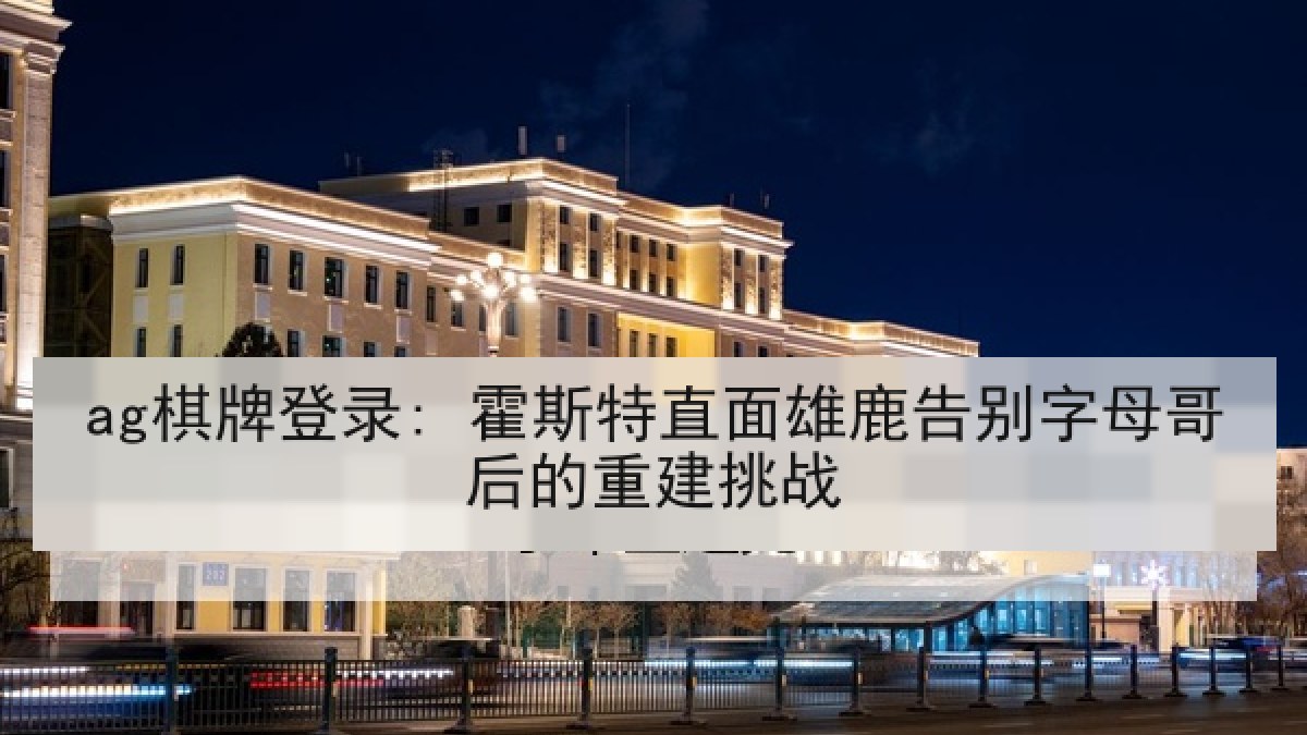 ag棋牌登录: 霍斯特直面雄鹿告别字母哥后的重建挑战 ag棋牌登录: 霍斯特直面雄鹿告别字母哥后的重建挑战
