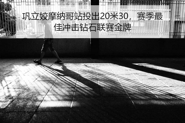 巩立姣摩纳哥站投出20米30，赛季最佳冲击钻石联赛金牌