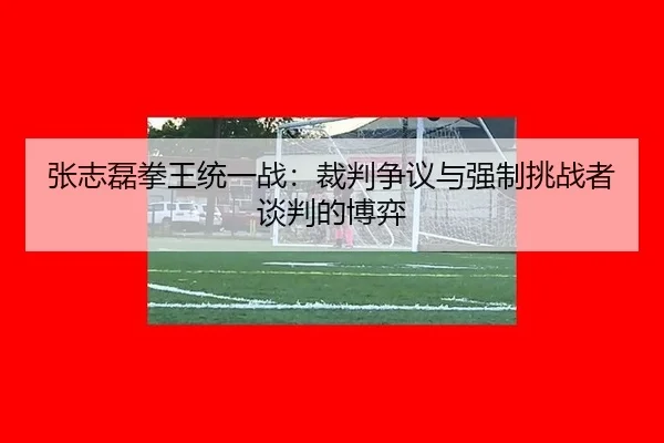 张志磊拳王统一战：裁判争议与强制挑战者谈判的博弈